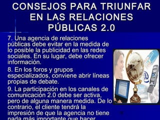 19
CONSEJOS PARA TRIUNFARCONSEJOS PARA TRIUNFAR
EN LAS RELACIONESEN LAS RELACIONES
PÚBLICAS 2.0PÚBLICAS 2.0
7. Una agencia de relaciones7. Una agencia de relaciones
públicas debe evitar en la medida depúblicas debe evitar en la medida de
lo posible la publicidad en las redeslo posible la publicidad en las redes
sociales. En su lugar, debe ofrecersociales. En su lugar, debe ofrecer
información.información.
8. En los foros y grupos8. En los foros y grupos
especializados, conviene abrir líneasespecializados, conviene abrir líneas
propias de debate.propias de debate.
9. La participación en los canales de9. La participación en los canales de
comunicación 2.0 debe ser activa,comunicación 2.0 debe ser activa,
pero de alguna manera medida. De lopero de alguna manera medida. De lo
contrario, el cliente tendrá lacontrario, el cliente tendrá la
impresión de que la agencia no tieneimpresión de que la agencia no tiene
 
