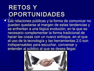 21
RETOS YRETOS Y
OPORTUNIDADESOPORTUNIDADES
 Las relaciones públicas y la forma de comunicar noLas relaciones públicas y la forma de comunicar no
pueden quedarse al margen de estas tendencias ypueden quedarse al margen de estas tendencias y
se enfrentan a una lógica evolución, en la que esse enfrentan a una lógica evolución, en la que es
necesario complementar la forma tradicional denecesario complementar la forma tradicional de
hacer las cosas con un nuevo enfoque, en el quehacer las cosas con un nuevo enfoque, en el que
el uso de la tecnología y las herramientas 2.0 sonel uso de la tecnología y las herramientas 2.0 son
indispensables para escuchar, conversar yindispensables para escuchar, conversar y
entender al público al que se desea llegar.entender al público al que se desea llegar.
 