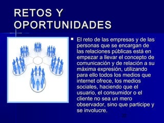 22
RETOS YRETOS Y
OPORTUNIDADESOPORTUNIDADES
 El reto de las empresas y de lasEl reto de las empresas y de las
personas que se encargan depersonas que se encargan de
las relaciones públicas está enlas relaciones públicas está en
empezar a llevar el concepto deempezar a llevar el concepto de
comunicación y de relación a sucomunicación y de relación a su
máxima expresión, utilizandomáxima expresión, utilizando
para ello todos los medios quepara ello todos los medios que
internet ofrece, los mediosinternet ofrece, los medios
sociales, haciendo que elsociales, haciendo que el
usuario, el consumidor o elusuario, el consumidor o el
cliente no sea un merocliente no sea un mero
observador, sino que participe yobservador, sino que participe y
se involucre.se involucre.
 