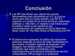 23
ConclusiónConclusión
 Las RP sólo tienen que utilizar las nuevasLas RP sólo tienen que utilizar las nuevas
herramientas para convertirse en 2.0, lo cual esherramientas para convertirse en 2.0, lo cual es
cierto pero sólo en cierta medida. Las RP 2.0cierto pero sólo en cierta medida. Las RP 2.0
suponen un cambio en la forma de hacer relacionessuponen un cambio en la forma de hacer relaciones
públicas o, más bien, un regreso a las bases puespúblicas o, más bien, un regreso a las bases pues
el público vuelve a ser central en lasel público vuelve a ser central en las
conversaciones.conversaciones. En palabras de David MeermanEn palabras de David Meerman
Scott, autor deScott, autor de The New Rules of Marketing and PRThe New Rules of Marketing and PR
..
 El internet ha regresado al público las relacionesEl internet ha regresado al público las relaciones
públicas; después de años de estar focalizadas enpúblicas; después de años de estar focalizadas en
los medios, el público regresa al escenario. Loslos medios, el público regresa al escenario. Los
bloggers, los medios online y otras formas debloggers, los medios online y otras formas de
contenido web están permitiendo a lascontenido web están permitiendo a las
organizaciones comunicarse directamente con losorganizaciones comunicarse directamente con los
compradores. PR es llegar a tu audiencia.compradores. PR es llegar a tu audiencia.
 