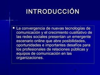 3
INTRODUCCIÓNINTRODUCCIÓN
 La convergencia de nuevas tecnologías deLa convergencia de nuevas tecnologías de
comunicación y el crecimiento cualitativo decomunicación y el crecimiento cualitativo de
las redes sociales presentan un emergentelas redes sociales presentan un emergente
escenario online que abre posibilidades,escenario online que abre posibilidades,
oportunidades e importantes desafíos paraoportunidades e importantes desafíos para
los profesionales de relaciones públicas ylos profesionales de relaciones públicas y
equipos de comunicación en lasequipos de comunicación en las
organizaciones.organizaciones.
 