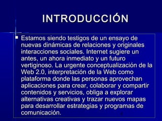 4
INTRODUCCIÓNINTRODUCCIÓN
 Estamos siendo testigos de un ensayo deEstamos siendo testigos de un ensayo de
nuevas dinámicas de relaciones y originalesnuevas dinámicas de relaciones y originales
interacciones sociales. Internet sugiere uninteracciones sociales. Internet sugiere un
antes, un ahora inmediato y un futuroantes, un ahora inmediato y un futuro
vertiginoso. La urgente conceptualización de lavertiginoso. La urgente conceptualización de la
Web 2.0, interpretación de la Web comoWeb 2.0, interpretación de la Web como
plataforma donde las personas aprovechanplataforma donde las personas aprovechan
aplicaciones para crear, colaborar y compartiraplicaciones para crear, colaborar y compartir
contenidos y servicios, obliga a explorarcontenidos y servicios, obliga a explorar
alternativas creativas y trazar nuevos mapasalternativas creativas y trazar nuevos mapas
para desarrollar estrategias y programas depara desarrollar estrategias y programas de
comunicación.comunicación.
 