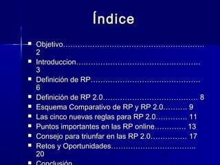 5
ÍndiceÍndice
 Objetivo………………………………………………….Objetivo………………………………………………….
22
 Introduccion……………………………………………Introduccion……………………………………………
33
 Definición de RP………………………………………Definición de RP………………………………………
66
 Definición de RP 2.0………………………………… 8Definición de RP 2.0………………………………… 8
 Esquema Comparativo de RP y RP 2.0………. 9Esquema Comparativo de RP y RP 2.0………. 9
 Las cinco nuevas reglas para RP 2.0…………. 11Las cinco nuevas reglas para RP 2.0…………. 11
 Puntos importantes en las RP online…………. 13Puntos importantes en las RP online…………. 13
 Consejo para triunfar en las RP 2.0…………… 17Consejo para triunfar en las RP 2.0…………… 17
 Retos y Oportunidades……………………………..Retos y Oportunidades……………………………..
2020

 