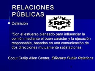 6
RELACIONESRELACIONES
PÚBLICASPÚBLICAS
 DefiniciónDefinición
““Son el esfuerzo planeado para influenciar laSon el esfuerzo planeado para influenciar la
opinión mediante el buen carácter y la ejecuciónopinión mediante el buen carácter y la ejecución
responsable, basados en una comunicación deresponsable, basados en una comunicación de
dos direcciones mutuamente satisfactorias.dos direcciones mutuamente satisfactorias.
Scout Cutlip Allen Center,Scout Cutlip Allen Center, Effective Public RelationsEffective Public Relations
 