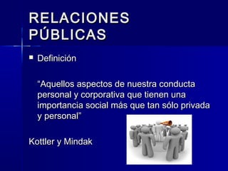 7
RELACIONESRELACIONES
PÚBLICASPÚBLICAS
 DefiniciónDefinición
““Aquellos aspectos de nuestra conductaAquellos aspectos de nuestra conducta
personal y corporativa que tienen unapersonal y corporativa que tienen una
importancia social más que tan sólo privadaimportancia social más que tan sólo privada
y personal”y personal”
Kottler y MindakKottler y Mindak
 
