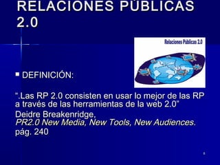 88
RELACIONES PÚBLICASRELACIONES PÚBLICAS
2.02.0
 DEFINICIÓN:DEFINICIÓN:
““.Las RP 2.0 consisten en usar lo mejor de las RP.Las RP 2.0 consisten en usar lo mejor de las RP
a través de las herramientas de la web 2.0”a través de las herramientas de la web 2.0”
Deidre Breakenridge,Deidre Breakenridge,
PR2.0 New Media, New Tools, New AudiencesPR2.0 New Media, New Tools, New Audiences..
pág. 240pág. 240
 