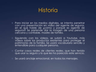 Historia
 Para iniciar en los medios digitales, se intenta penetrar
con una presentación en video del agente de seguros,
en el que hable de ¿cómo y porqué es agente de
seguros? Se pretende dar la imagen de una persona
cercana y confiable, madre de familia.
 Siguiendo con los videos, se subirá a Youtube, más
videos sobre los productos existentes para proteger el
patrimonio de la familia. Se usará vocabulario sencillo y
entendible para cualquier persona.
 Contar casos reales de clientes reales, que han tenido
que usar su seguro y lo que les ha parecido este servicio.
 Se usará anclaje emocional, en todos los mensajes.
 