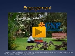 Engagement
 http://www.youtube.com/watch?v=TY2L9Lpagr4
* Debido a que el agente de seguros, solo ofrece seguros de GNP, se hará uso de los videos que
GNP usa bajo el slogan “vivir es increíble”.
 