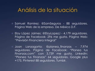 Análisis de la situación
 Samuel Ramirez: @SamSeguros - 88 seguidores.
Página Web de la empresa. De México D.F.
 Eloy López Jaimes: @EloyLopezJ - 4,179 seguidores.
Página de Facebook: 296 me gusta. Página Web:
“Previsión Financiera Integral”
 Joan Lanzagorta: @planea_finanzas – 7,974
seguidores. Página de Facebook: “Planea tus
Finanzas.com” con 3,739 me gusta. LinkedIn:
“Planea tus Finanzas” 64 seguidores. Google plus
+175. Pinterest 88 seguidores. Tumblr.
 