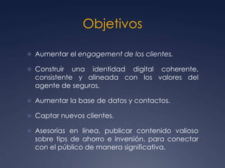 Objetivos
 Aumentar el engagement de los clientes.
 Construir una identidad digital coherente,
consistente y alineada con los valores del
agente de seguros.
 Aumentar la base de datos y contactos.
 Captar nuevos clientes.
 Asesorías en línea, publicar contenido valioso
sobre tips de ahorro e inversión, para conectar
con el público de manera significativa.
 