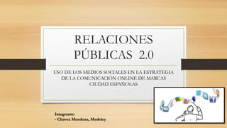 RELACIONES 
PÚBLICAS 2.0 
USO DE LOS MEDIOS SOCIALES EN LA ESTRATEGIA 
DE LA COMUNICACIÓN ONLINE DE MARCAS 
CIUDAD ESPAÑOLAS 
Integrante: 
- Chavez Mendoza, Madeley. 
 