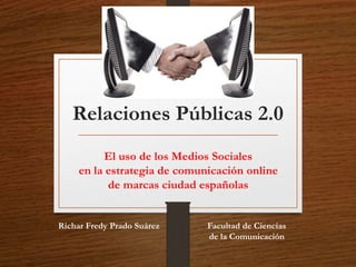 Relaciones Públicas 2.0 
El uso de los Medios Sociales 
en la estrategia de comunicación online 
de marcas ciudad españolas 
Facultad de Ciencias 
de la Comunicación 
Richar Fredy Prado Suárez 
 