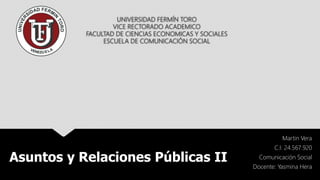 UNIVERSIDAD FERMÍN TORO
VICE RECTORADO ACADEMICO
FACULTAD DE CIENCIAS ECONOMICAS Y SOCIALES
ESCUELA DE COMUNICACIÓN SOCIAL
Martin Vera
C.I: 24.567.920
Comunicación Social
Docente: Yasmina Hera
Asuntos y Relaciones Públicas II
 