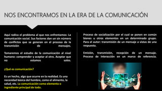 NOS ENCONTRAMOS EN LA ERA DE LA COMUNICACIÓN
Aquí radica el problema al que nos enfrentamos: La
comunicación social. Sus factores dan un sin número
de conflictos que se generan en el proceso de la
transmisión de mensajes.
Tomaremos el estudio de la comunicación al nivel
humano: comprender y aceptar al otro. Aceptar que
no estamos solos.
¿Qué es comunicación?
Es un hecho, algo que ocurre en la realidad. Es una
necesidad básica del hombre, como el alimento, la
salud, etc. La comunicación como elemento o
ingrediente principal de todo.
Proceso de socialización por el cual se ponen en común
bienes u otros elementos en un determinado grupo.
Para el autor: transmisión de un mensaje a vistas de una
respuesta.
Emisión, transmisión, recepción de un mensaje.
Proceso de interacción en un marco de referencia.
 