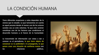LA CONDICIÓN HUMANA
Tiene diferentes acepciones y estas dependen de la
ciencia que la estudie. La que tomaremos en cuenta
es aquel proceso donde al menos uno de los actores
sociales sea un ente colectivo. Ya que este carácter
constituye uno de los factores que condicionan el
desarrollo humano y el futuro de la humanidad.
La transmisión de información con vistas a dar a
conocer es el periodismo, la que tiene objeto de
convencer es la publicidad o la propaganda, la que
quiere crear una situación de confianza mutua son
las relaciones públicas.
 