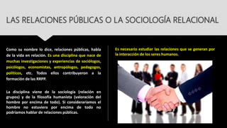 LAS RELACIONES PÚBLICAS O LA SOCIOLOGÍA RELACIONAL
Como su nombre lo dice, relaciones públicas, habla
de la vida en relación. Es una disciplina que nace de
muchas investigaciones y experiencias de sociólogos,
psicólogos, economistas, antropólogos, pedagogos,
políticos, etc. Todos ellos contribuyeron a la
formación de las RRPP.
La disciplina viene de la sociología (relación en
grupos) y de la filosofía humanista (valoración del
hombre por encima de todo). Si consideraríamos el
hombre no estuviera por encima de todo no
podríamos hablar de relaciones públicas.
Es necesario estudiar las relaciones que se generan por
la interacción de los seres humanos.
 