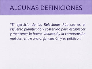 ALGUNAS DEFINICIONES
“El ejercicio de las Relaciones Públicas es el
esfuerzo planificado y sostenido para establecer
y mantener la buena voluntad y la comprensión
mutuas, entre una organización y su público”.
 