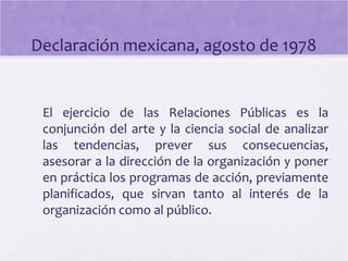 Declaración mexicana, agosto de 1978
El ejercicio de las Relaciones Públicas es la
conjunción del arte y la ciencia social de analizar
las tendencias, prever sus consecuencias,
asesorar a la dirección de la organización y poner
en práctica los programas de acción, previamente
planificados, que sirvan tanto al interés de la
organización como al público.
 