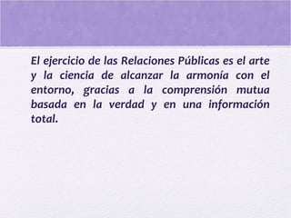 El ejercicio de las Relaciones Públicas es el arte
y la ciencia de alcanzar la armonía con el
entorno, gracias a la comprensión mutua
basada en la verdad y en una información
total.
 