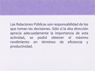 Las Relaciones Públicas son responsabilidad de los
que toman las decisiones. Sólo si la alta dirección
aprecia adecuadamente la importancia de esta
actividad, se podrá obtener el máximo
rendimiento en términos de eficiencia y
productividad.
 