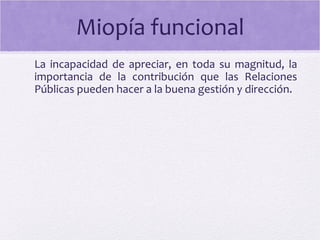 Miopía funcional
La incapacidad de apreciar, en toda su magnitud, la
importancia de la contribución que las Relaciones
Públicas pueden hacer a la buena gestión y dirección.
 