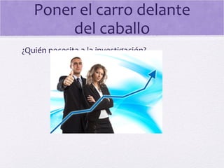 Poner el carro delante
del caballo
¿Quién necesita a la investigación?
 