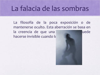 La falacia de las sombras
La filosofía de la poca exposición o de
mantenerse oculto. Esta aberración se basa en
la creencia de que una organización puede
hacerse invisible cuando lo desee.
 