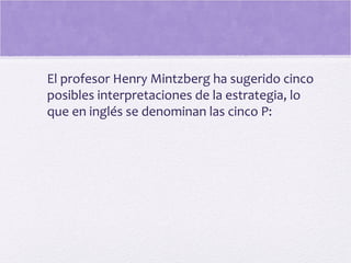 El profesor Henry Mintzberg ha sugerido cinco
posibles interpretaciones de la estrategia, lo
que en inglés se denominan las cinco P:
 