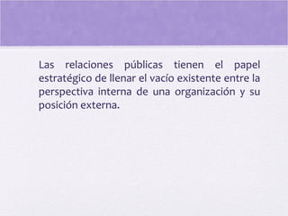 Las relaciones públicas tienen el papel
estratégico de llenar el vacío existente entre la
perspectiva interna de una organización y su
posición externa.
 
