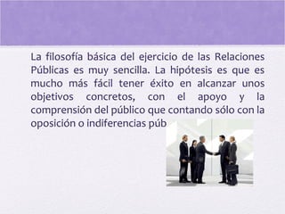 La filosofía básica del ejercicio de las Relaciones
Públicas es muy sencilla. La hipótesis es que es
mucho más fácil tener éxito en alcanzar unos
objetivos concretos, con el apoyo y la
comprensión del público que contando sólo con la
oposición o indiferencias públicas.
 