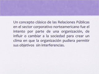 Un concepto clásico de las Relaciones Públicas
en el sector corporativo norteamericano fue el
intento por parte de una organización, de
influir o cambiar a la sociedad para crear un
clima en que la organización pudiera permitir
sus objetivos sin interferencias.
 