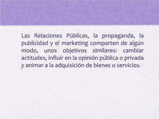 Las Relaciones Públicas, la propaganda, la
publicidad y el marketing comparten de algún
modo, unos objetivos similares: cambiar
actitudes, influir en la opinión pública o privada
y animar a la adquisición de bienes o servicios.
 