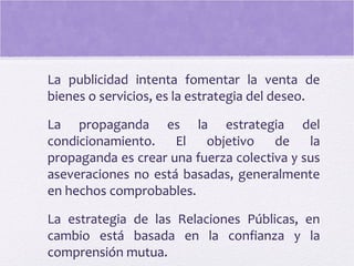 La publicidad intenta fomentar la venta de
bienes o servicios, es la estrategia del deseo.
La propaganda es la estrategia del
condicionamiento. El objetivo de la
propaganda es crear una fuerza colectiva y sus
aseveraciones no está basadas, generalmente
en hechos comprobables.
La estrategia de las Relaciones Públicas, en
cambio está basada en la confianza y la
comprensión mutua.
 