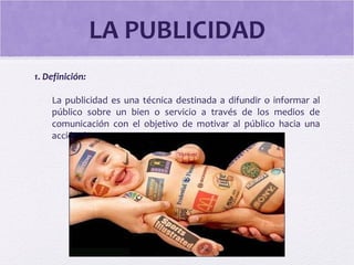 LA PUBLICIDAD
1. Definición:
La publicidad es una técnica destinada a difundir o informar al
público sobre un bien o servicio a través de los medios de
comunicación con el objetivo de motivar al público hacia una
acción de consumo.
 
