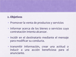 2. Objetivos
• Promover la venta de productos y servicios
• Informar acerca de los bienes o servicios cuya
contratación intenta alcanzar.
• Incidir en el destinatario mediante el mensaje
para modificar su conducta.
• transmitir información, crear una actitud o
inducir a una acción beneficiosa para el
anunciante.
 