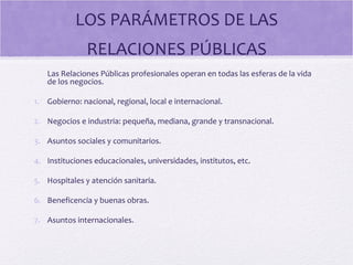 LOS PARÁMETROS DE LAS
RELACIONES PÚBLICAS
Las Relaciones Públicas profesionales operan en todas las esferas de la vida
de los negocios.
1. Gobierno: nacional, regional, local e internacional.
2. Negocios e industria: pequeña, mediana, grande y transnacional.
3. Asuntos sociales y comunitarios.
4. Instituciones educacionales, universidades, institutos, etc.
5. Hospitales y atención sanitaria.
6. Beneficencia y buenas obras.
7. Asuntos internacionales.
 