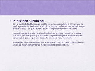 • Publicidad Subliminal
Con la publicidad subliminal, es posible presentar un producto al consumidor de
modo que éste sienta deseos de adquirirlo sin conocer las razones auténticas que
lo llevan a esto. Lo que se busca es una manipulación del subconsciente.
La publicidad subliminal es un tipo de publicidad que no es bien vista y hasta es
prohibida en varios países (debido al temor que tiene la gente a que le laven el
cerebro para que compre un x producto en contra de su voluntad).
Por ejemplo, hay quienes dicen que la botella de Coca-Cola tiene la forma de una
silueta de mujer, para atraer de modo subliminal a los hombres.
 