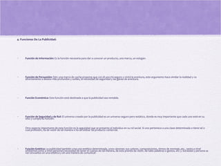 4. Funciones De La Publicidad:
• Función de Información: Es la función necesaria para dar a conocer un producto, una marca, un eslogan.
• Función de Persuasión: Ejm: una marca de coche propone que con él uno irá seguro y vivirá la aventura, este argumento hace olvidar la realidad y va
directamente a deseos más profundos y sutiles, la necesidad de seguridad y las ganas de aventura.
• Función Económica: Esta función está destinada a que la publicidad sea rentable.
• Función de Seguridad y de Rol: El universo creado por la publicidad es un universo seguro pero estático, donde es muy importante que cada uno esté en su
sitio y cumpla su función.
Otro aspecto importante de esta función es la seguridad que se presenta al individuo en su rol social. Si uno pertenece a una clase determinada o tiene tal o
cual profesión, ha de vestir de tal manera o ha de utilizar tal producto comercial.
• Función Estética: La publicidad también crea una estética determinada, unos cánones: sus colores, composiciones, ritmos de montaje, etc., tanto a nivel
ambiental como a nivel personal (necesidad de tener el cuerpo de tal manera, de esta prenda de vestir, de tales palabras o gestos, etc.). Sociedad y persona se
ven envueltos en una estética y en una manera de comunicar.
 