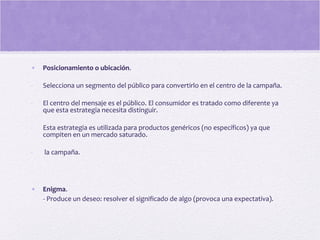• Posicionamiento o ubicación.
- Selecciona un segmento del público para convertirlo en el centro de la campaña.
- El centro del mensaje es el público. El consumidor es tratado como diferente ya
que esta estrategia necesita distinguir.
- Esta estrategia es utilizada para productos genéricos (no específicos) ya que
compiten en un mercado saturado.
- la campaña.
• Enigma.
- Produce un deseo: resolver el significado de algo (provoca una expectativa).
 