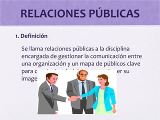 RELACIONES PÚBLICAS
1. Definición
Se llama relaciones públicas a la disciplina
encargada de gestionar la comunicación entre
una organización y un mapa de públicos clave
para construir, administrar y mantener su
imagen positiva.
 