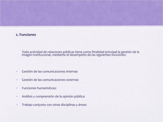 2. Funciones
Toda actividad de relaciones públicas tiene como finalidad principal la gestión de la
imagen institucional, mediante el desempeño de las siguientes funciones:
• Gestión de las comunicaciones internas
• Gestión de las comunicaciones externas
• Funciones humanísticas:
• Análisis y comprensión de la opinión pública:
• Trabajo conjunto con otras disciplinas y áreas:
 