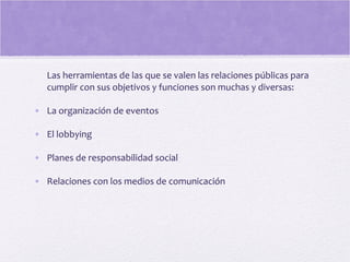 Las herramientas de las que se valen las relaciones públicas para
cumplir con sus objetivos y funciones son muchas y diversas:
• La organización de eventos
• El lobbying
• Planes de responsabilidad social
• Relaciones con los medios de comunicación
 