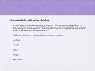 3. Importancia De Las Relaciones Públicas
Actualmente existe una creciente similitud de productos y servicios. la publicidad ya no basta y se
hace sumamente necesario encontrar una herramienta que permita diferenciarse a las empresas. Aquí
entran en juego las relaciones públicas como disciplina que, mediante una gestión estratégica, logran
diferenciar a la organización de sus competidoras.
Para lograrlo, las relaciones públicas trabajan con diversos intangibles:
• Identidad
• Filosofía
• Cultura
• Imagen
• Reputación
 
