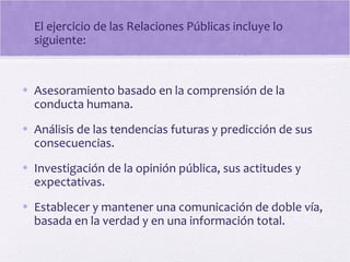 El ejercicio de las Relaciones Públicas incluye lo
siguiente:
• Asesoramiento basado en la comprensión de la
conducta humana.
• Análisis de las tendencias futuras y predicción de sus
consecuencias.
• Investigación de la opinión pública, sus actitudes y
expectativas.
• Establecer y mantener una comunicación de doble vía,
basada en la verdad y en una información total.
 