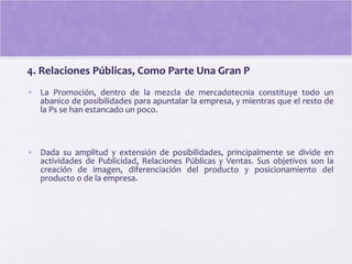 4. Relaciones Públicas, Como Parte Una Gran P
• La Promoción, dentro de la mezcla de mercadotecnia constituye todo un
abanico de posibilidades para apuntalar la empresa, y mientras que el resto de
la Ps se han estancado un poco.
• Dada su amplitud y extensión de posibilidades, principalmente se divide en
actividades de Publicidad, Relaciones Públicas y Ventas. Sus objetivos son la
creación de imagen, diferenciación del producto y posicionamiento del
producto o de la empresa.
 