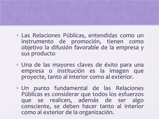 • Las Relaciones Públicas, entendidas como un
instrumento de promoción, tienen como
objetivo la difusión favorable de la empresa y
sus producto
• Una de las mayores claves de éxito para una
empresa o institución es la imagen que
proyecte, tanto al interior como al exterior.
• Un punto fundamental de las Relaciones
Públicas es considerar que todos los esfuerzos
que se realicen, además de ser algo
consciente, se deben hacer tanto al interior
como al exterior de la organización.
 