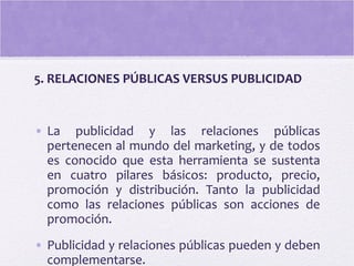5. RELACIONES PÚBLICAS VERSUS PUBLICIDAD
• La publicidad y las relaciones públicas
pertenecen al mundo del marketing, y de todos
es conocido que esta herramienta se sustenta
en cuatro pilares básicos: producto, precio,
promoción y distribución. Tanto la publicidad
como las relaciones públicas son acciones de
promoción.
• Publicidad y relaciones públicas pueden y deben
complementarse.
 