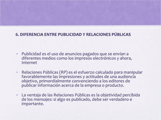 6. DIFERENCIA ENTRE PUBLICIDAD Y RELACIONES PÚBLICAS
• Publicidad es el uso de anuncios pagados que se envían a
diferentes medios como los impresos electrónicos y ahora,
Internet
• Relaciones Públicas (RP) es el esfuerzo calculado para manipular
favorablemente las impresiones y actitudes de una audiencia
objetivo, primordialmente convenciendo a los editores de
publicar información acerca de la empresa o producto.
• La ventaja de las Relaciones Públicas es la objetividad percibida
de los mensajes: si algo es publicado, debe ser verdadero e
importante.
 