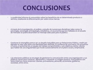 CONCLUSIONES
• La publicidad informa al consumidor sobre los beneficios de un determinado producto o
servicio, resaltando la diferenciación por sobre otras marcas.
• A través de la investigación, el análisis y estudio de numerosas disciplinas; tales como: la
psicología, sociología, antropología, estadística, y la economía que son halladas en el estudio
de mercado se podrá desarrollar un mensaje adecuado para el público.
• Gestionar lo intangible parece ser un desafío ineludible para un Relacionista Público, medir por
ejemplo el valor que tiene una identidad bien definida, la confianza de una marca, los proyectos
a futuro, el potencial de un equipo de trabajo comprometido y con objetivos claros; valores
que hablan de una singularidad que incide sustancialmente en el plano social y empresarial.
• Las relaciones públicas se encargan de gestionar la comunicación entre una organización y sus
públicos claves para construir, administrar y mantener su imagen positiva. Esos públicos son
tanto internos como externos: clientes, proveedores, personal, accionistas, gobierno,
sociedad, entre otros.
 
