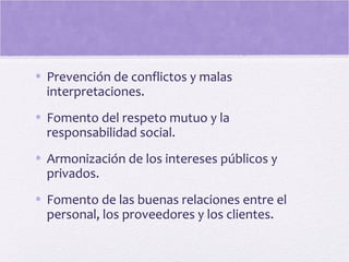 • Prevención de conflictos y malas
interpretaciones.
• Fomento del respeto mutuo y la
responsabilidad social.
• Armonización de los intereses públicos y
privados.
• Fomento de las buenas relaciones entre el
personal, los proveedores y los clientes.
 